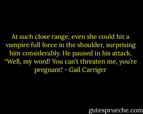 At such close range, even she could hit a vampire full force in the shoulder, surprising him considerably. He paused in his attack. “Well, my word! You can’t threaten me, you’re pregnant! - Gail Carriger