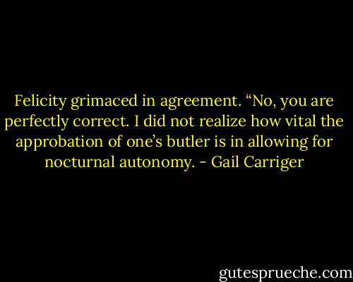 Felicity grimaced in agreement. “No, you are perfectly correct. I did not realize how vital the approbation of one’s butler is in allowing for nocturnal autonomy. - Gail Carriger