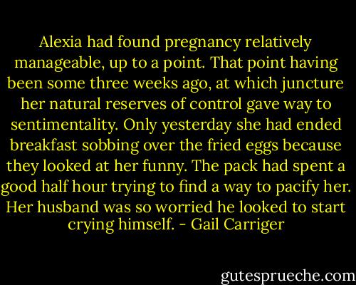 Alexia had found pregnancy relatively manageable, up to a point. That point having been some three weeks ago, at which juncture her natural reserves of control gave way to sentimentality. Only yesterday she had ended breakfast sobbing over the fried eggs because they looked at her funny. The pack had spent a good half hour trying to find a way to pacify her. Her husband was so worried he looked to start crying himself. - Gail Carriger