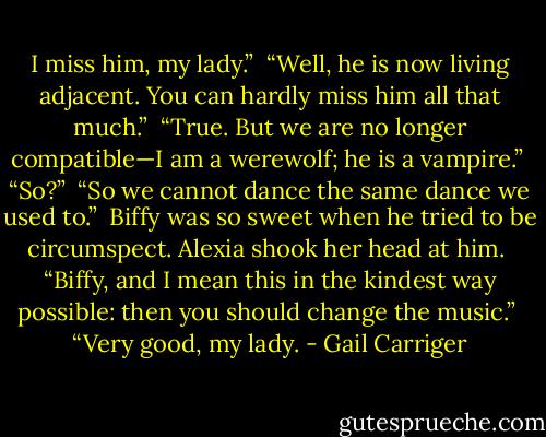 I miss him, my lady.”<br /> “Well, he is now living adjacent. You can hardly miss him all that much.” <br />“True. But we are no longer compatible—I am a werewolf; he is a vampire.”<br /> “So?”<br /> “So we cannot dance the same dance we used to.”<br /> Biffy was so sweet when he tried to be circumspect. Alexia shook her head at him.<br /> “Biffy, and I mean this in the kindest way possible: then you should change the music.”<br /> “Very good, my lady. - Gail Carriger