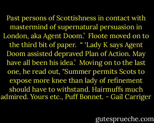Past persons of Scottishness in contact with mastermind of supernatural persuasion in London, aka Agent Doom.’ <br />Floote moved on to the third bit of paper.<br /> “ ‘Lady K says Agent Doom assisted depraved Plan of Action. May have all been his idea.’<br /> Moving on to the last one, he read out, "Summer permits Scots to expose more knee than lady of refinement should have to withstand. Hairmuffs much admired. Yours etc., Puff Bonnet. - Gail Carriger
