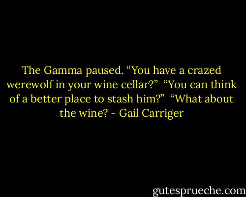 The Gamma paused. “You have a crazed werewolf in your wine cellar?”<br /> “You can think of a better place to stash him?”<br /> “What about the wine? - Gail Carriger