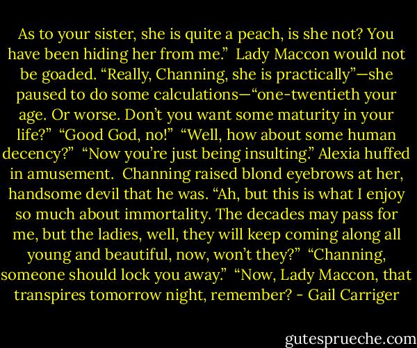 As to your sister, she is quite a peach, is she not? You have been hiding her from me.”<br /> Lady Maccon would not be goaded. “Really, Channing, she is practically”—she paused to do some calculations—“one-twentieth your age. Or worse. Don’t you want some maturity in your life?”<br /> “Good God, no!”<br /> “Well, how about some human decency?” <br />“Now you’re just being insulting.” Alexia huffed in amusement.<br /> Channing raised blond eyebrows at her, handsome devil that he was. “Ah, but this is what I enjoy so much about immortality. The decades may pass for me, but the ladies, well, they will keep coming along all young and beautiful, now, won’t they?”<br /> “Channing, someone should lock you away.”<br /> “Now, Lady Maccon, that transpires tomorrow night, remember? - Gail Carriger