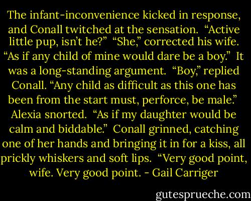 The infant-inconvenience kicked in response, and Conall twitched at the sensation.<br /> “Active little pup, isn’t he?”<br /> “She,” corrected his wife. “As if any child of mine would dare be a boy.”<br /> It was a long-standing argument. <br />“Boy,” replied Conall. “Any child as difficult as this one has been from the start must, perforce, be male.”<br /> Alexia snorted.<br /> “As if my daughter would be calm and biddable.”<br /> Conall grinned, catching one of her hands and bringing it in for a kiss, all prickly whiskers and soft lips. <br />“Very good point, wife. Very good point. - Gail Carriger