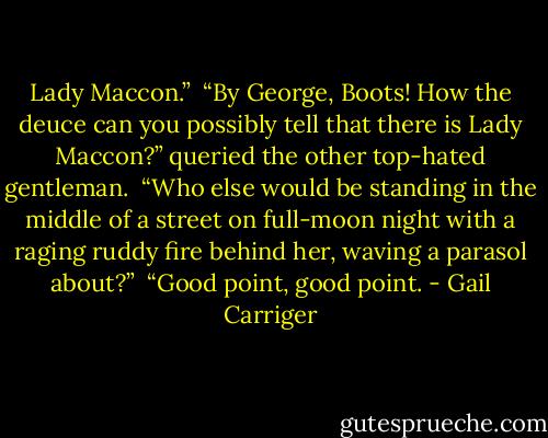 Lady Maccon.”<br /> “By George, Boots! How the deuce can you possibly tell that there is Lady Maccon?” queried the other top-hated gentleman.<br /> “Who else would be standing in the middle of a street on full-moon night with a raging ruddy fire behind her, waving a parasol about?”<br /> “Good point, good point. - Gail Carriger