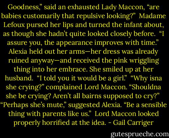 Goodness,” said an exhausted Lady Maccon, “are babies customarily that repulsive looking?”<br /> Madame Lefoux pursed her lips and turned the infant about, as though she hadn’t quite looked closely before.<br /> “I assure you, the appearance improves with time.”<br /> Alexia held out her arms—her dress was already ruined anyway—and received the pink wriggling thing into her embrace. She smiled up at her husband.<br /> “I told you it would be a girl.”<br /> “Why isna she crying?” complained Lord Maccon. “Shouldna she be crying? Aren’t all bairns supposed to cry?”<br /> “Perhaps she’s mute,” suggested Alexia. “Be a sensible thing with parents like us.”<br /> Lord Maccon looked properly horrified at the idea. - Gail Carriger