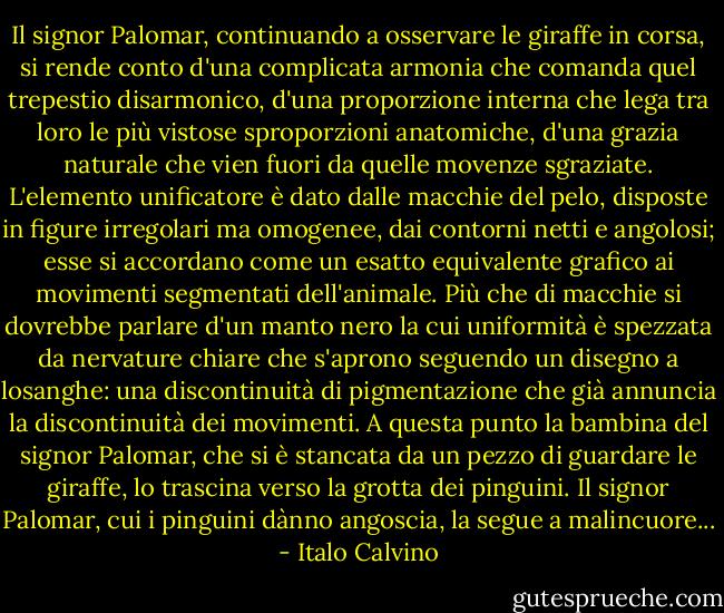 Il signor Palomar, continuando a osservare le giraffe in corsa, si rende conto d'una complicata armonia che comanda quel trepestio disarmonico, d'una proporzione interna che lega tra loro le più vistose sproporzioni anatomiche, d'una grazia naturale che vien fuori da quelle movenze sgraziate. L'elemento unificatore è dato dalle macchie del pelo, disposte in figure irregolari ma omogenee, dai contorni netti e angolosi; esse si accordano come un esatto equivalente grafico ai movimenti segmentati dell'animale. Più che di macchie si dovrebbe parlare d'un manto nero la cui uniformità è spezzata da nervature chiare che s'aprono seguendo un disegno a losanghe: una discontinuità di pigmentazione che già annuncia la discontinuità dei movimenti.<br />A questa punto la bambina del signor Palomar, che si è stancata da un pezzo di guardare le giraffe, lo trascina verso la grotta dei pinguini. Il signor Palomar, cui i pinguini dànno angoscia, la segue a malincuore... - Italo Calvino