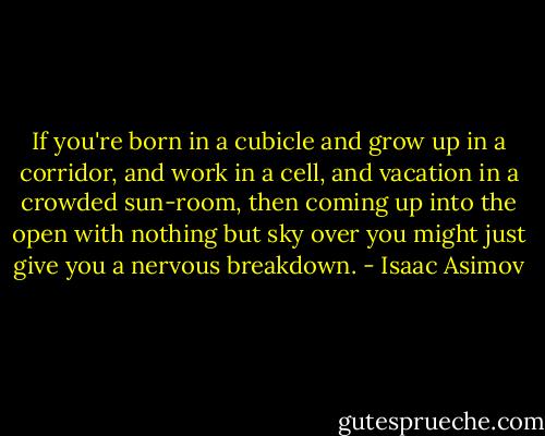 If you're born in a cubicle and grow up in a corridor, and work in a cell, and vacation in a crowded sun-room, then coming up into the open with nothing but sky over you might just give you a nervous breakdown. - Isaac Asimov