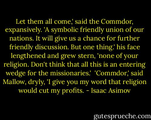 Let them all come,' said the Commdor, expansively. 'A symbolic friendly union of our nations. It will give us a chance for further friendly discussion. But one thing.' his face lengthened and grew stern, 'none of your religion. Don't think that all this is an entering wedge for the missionaries.'<br /><br />'Commdor,' said Mallow, dryly, 'I give you my word that religion would cut my profits. - Isaac Asimov