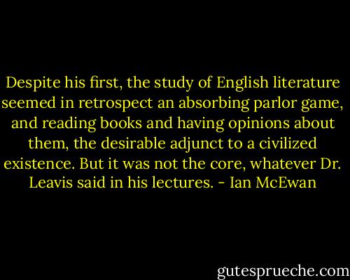 Despite his first, the study of English literature seemed in retrospect an absorbing parlor game, and reading books and having opinions about them, the desirable adjunct to a civilized existence. But it was not the core, whatever Dr. Leavis said in his lectures. - Ian McEwan