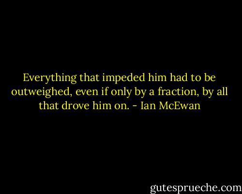 Everything that impeded him had to be outweighed, even if only by a fraction, by all that drove him on. - Ian McEwan