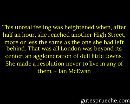 This unreal feeling was heightened when, after half an hour, she reached another High Street, more or less the same as the one she had left behind. That was all London was beyond its center, an agglomeration of dull little towns. She made a resolution never to live in any of them. - Ian McEwan