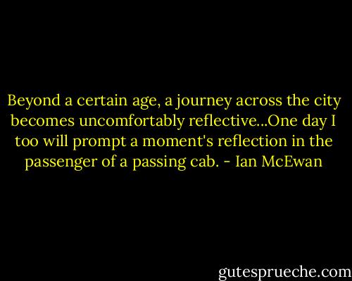 Beyond a certain age, a journey across the city becomes uncomfortably reflective...One day I too will prompt a moment's reflection in the passenger of a passing cab. - Ian McEwan