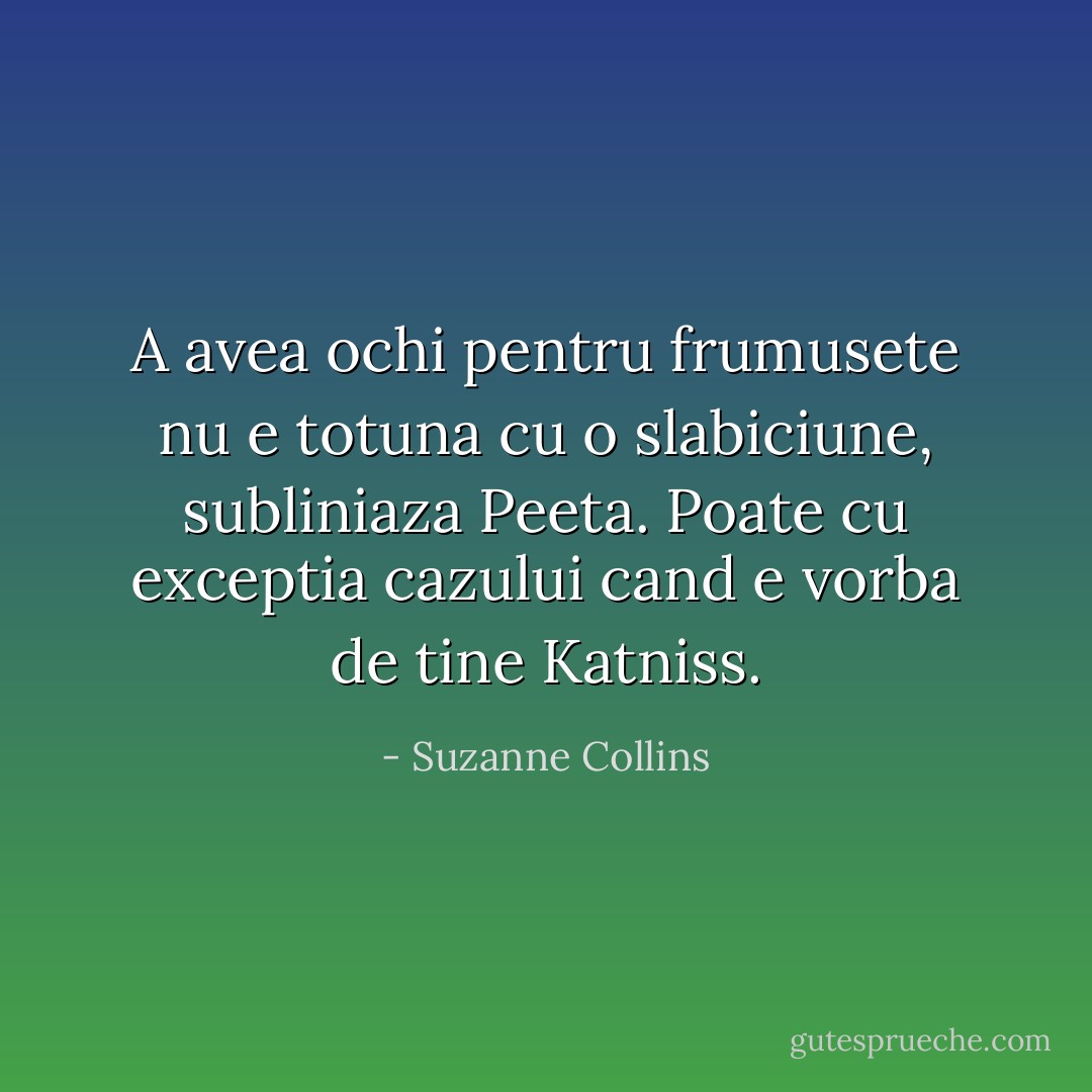 A avea ochi pentru frumusete nu e totuna cu o slabiciune, subliniaza Peeta. Poate cu exceptia cazului cand e vorba de tine Katniss. - Suzanne Collins