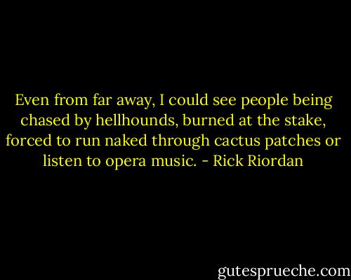 Even from far away, I could see people being chased by hellhounds, burned at the stake, forced to run naked through cactus patches or listen to opera music. - Rick Riordan
