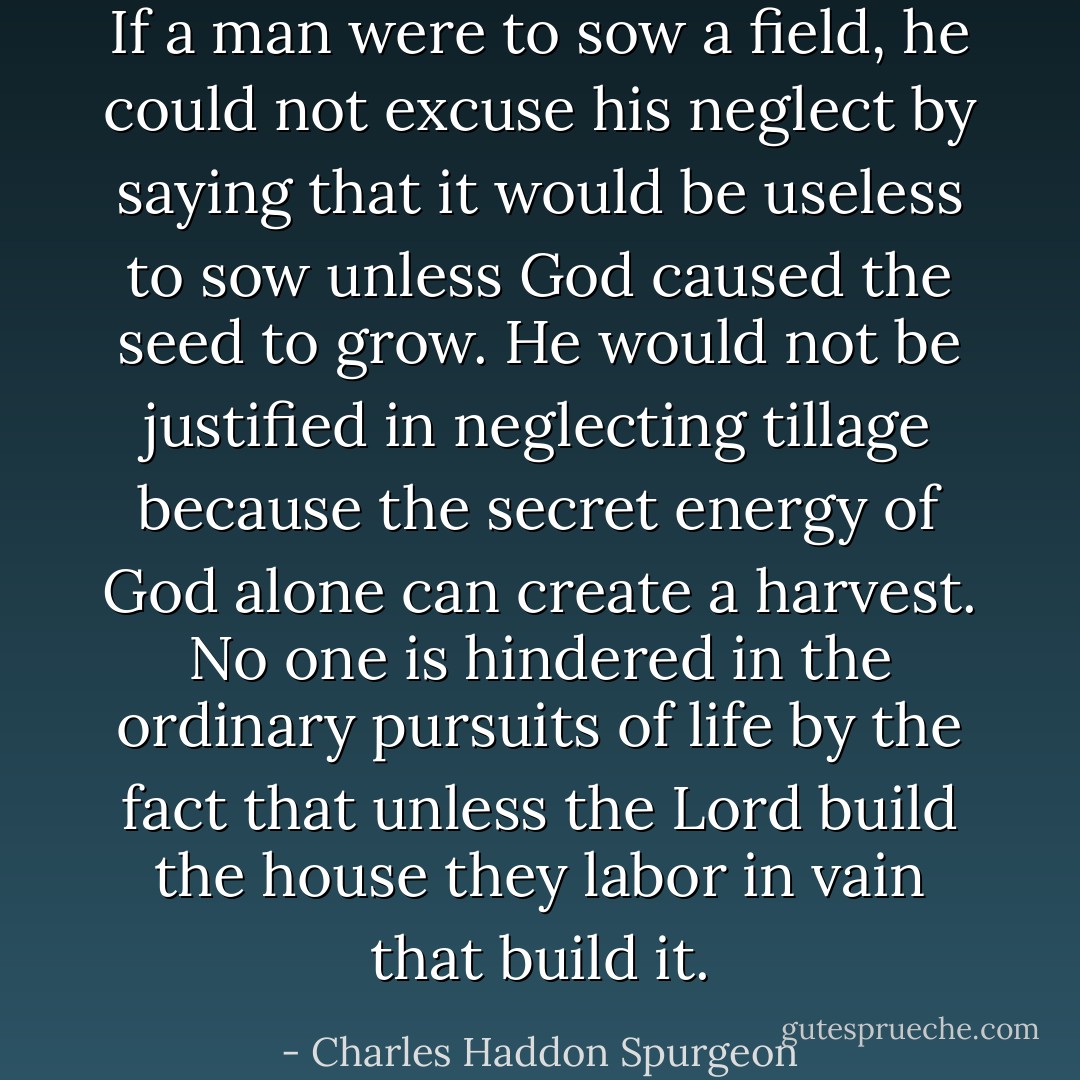 If a man were to sow a field, he could not excuse his neglect by saying that it would be useless to sow unless God caused the seed to grow. He would not be justified in neglecting tillage because the secret energy of God alone can create a harvest. No one is hindered in the ordinary pursuits of life by the fact that unless the Lord build the house they labor in vain that build it. - Charles Haddon Spurgeon