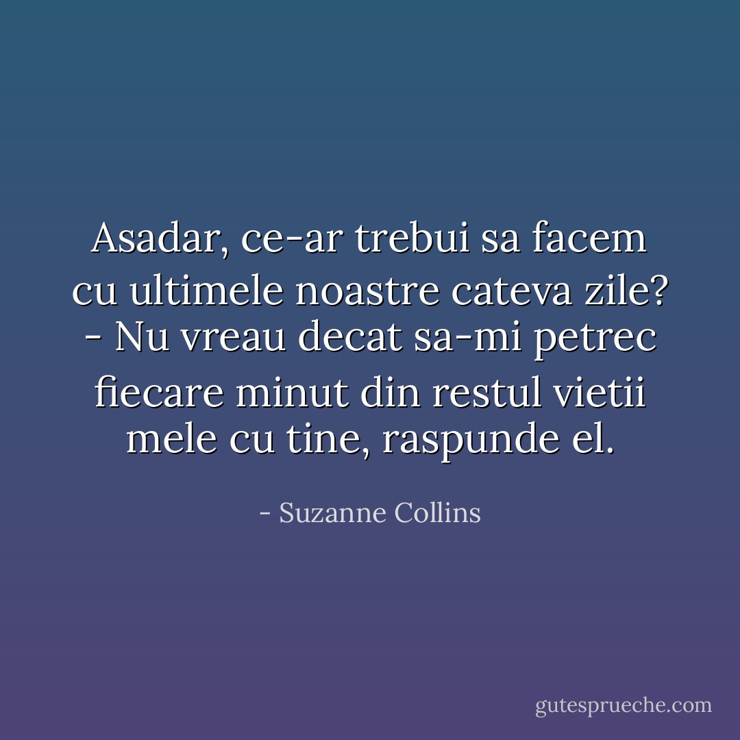 Asadar, ce-ar trebui sa facem cu ultimele noastre cateva zile?<br />- Nu vreau decat sa-mi petrec fiecare minut din restul vietii mele cu tine, raspunde el. - Suzanne Collins