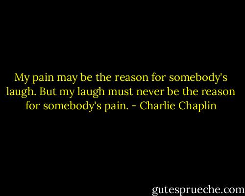 My pain may be the reason for somebody's laugh.<br />But my laugh must never be the reason for somebody's pain. - Charlie Chaplin