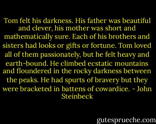 Tom felt his darkness. His father was beautiful and clever, his mother was short and mathematically sure. Each of his brothers and sisters had looks or gifts or fortune. Tom loved all of them passionately, but he felt heavy and earth-bound. He climbed ecstatic mountains and floundered in the rocky darkness between the peaks. He had spurts of bravery but they were bracketed in battens of cowardice. - John Steinbeck