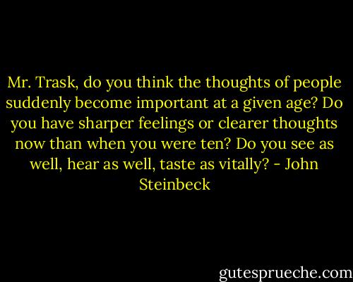 Mr. Trask, do you think the thoughts of people suddenly become important at a given age? Do you have sharper feelings or clearer thoughts now than when you were ten? Do you see as well, hear as well, taste as vitally? - John Steinbeck