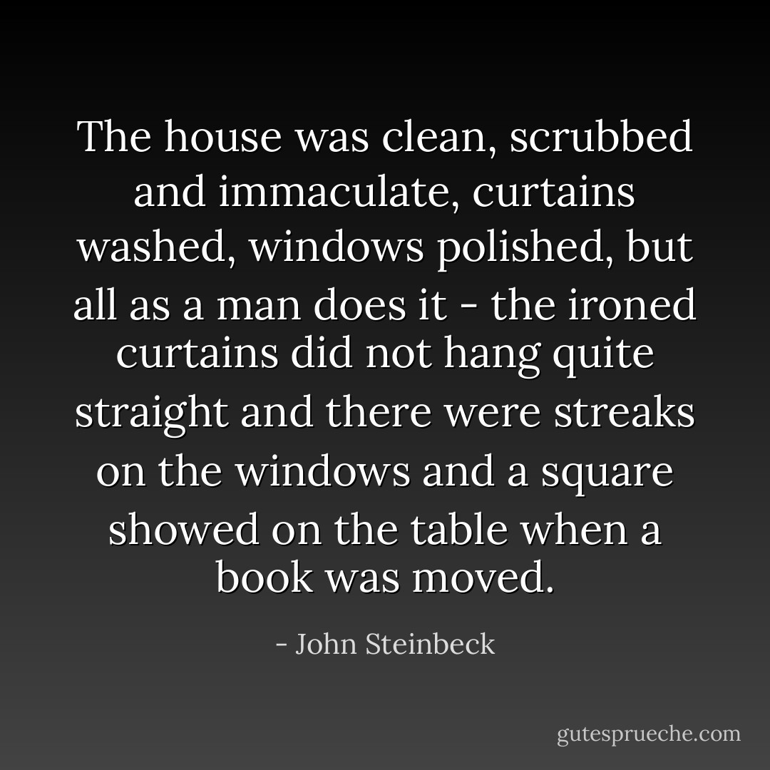 The house was clean, scrubbed and immaculate, curtains washed, windows polished, but all as a man does it - the ironed curtains did not hang quite straight and there were streaks on the windows and a square showed on the table when a book was moved. - John Steinbeck