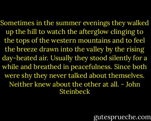 Sometimes in the summer evenings they walked up the hill to watch the afterglow clinging to the tops of the western mountains and to feel the breeze drawn into the valley by the rising day-heated air. Usually they stood silently for a while and breathed in peacefulness. Since both were shy they never talked about themselves. Neither knew about the other at all. - John Steinbeck
