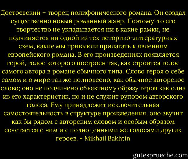 Достоевский – творец полифонического романа. Он создал существенно новый романный жанр. Поэтому-то его творчество не укладывается ни в какие рамки, не подчиняется ни одной из тех историко-литературных схем, какие мы привыкли прилагать к явлениям европейского романа. В его произведениях появляется герой, голос которого построен так, как строится голос самого автора в романе обычного типа. Слово героя о себе самом и о мире так же полновесно, как обычное авторское слово; оно не подчинено объектному образу героя как одна из его характеристик, но и не служит рупором авторского голоса. Ему принадлежит исключительная самостоятельность в структуре произведения, оно звучит как бы рядом с авторским словом и особым образом сочетается с ним и с полноценными же голосами других героев. - Mikhail Bakhtin