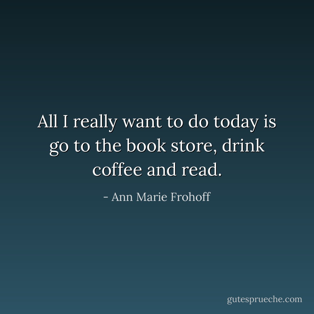 All I really want to do today is go to the book store, drink coffee and read. - Ann Marie Frohoff