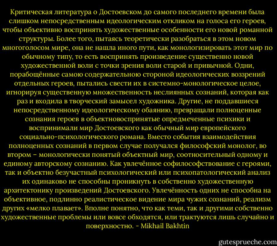Критическая литература о Достоевском до самого последнего времени была слишком непосредственным идеологическим откликом на голоса его героев, чтобы объективно воспринять художественные особенности его новой романной структуры. Более того, пытаясь теоретически разобраться в этом новом многоголосом мире, она не нашла иного пути, как монологизировать этот мир по обычному типу, то есть воспринять произведение существенно новой художественной воли с точки зрения воли старой и привычной. Одни, порабощённые самою содержательною стороной идеологических воззрений отдельных героев, пытались свести их в системно-монологическое целое, игнорируя существенную множественность неслиянных сознаний, которая как раз и входила в творческий замысел художника. Другие, не поддавшиеся непосредственному идеологическому обаянию, превращали полноценные сознания героев в объектновоспринятые опредмеченные психики и воспринимали мир Достоевского как обычный мир европейского социально-психологического романа. Вместо события взаимодействия полноценных сознаний в первом случае получался философский монолог, во втором – монологически понятый объектный мир, соотносительный одному и единому авторскому сознанию.<br />Как увлечённое софилософствование с героями, так и объектно безучастный психологический или психопатологический анализ их одинаково не способны проникнуть в собственно художественную архитектонику произведений Достоевского. Увлечённость одних не способна на объективное, подлинно реалистическое видение мира чужих сознаний, реализм других «мелко плавает». Вполне понятно, что как теми, так и другими собственно художественные проблемы или вовсе обходятся, или трактуются лишь случайно и поверхностно. - Mikhail Bakhtin