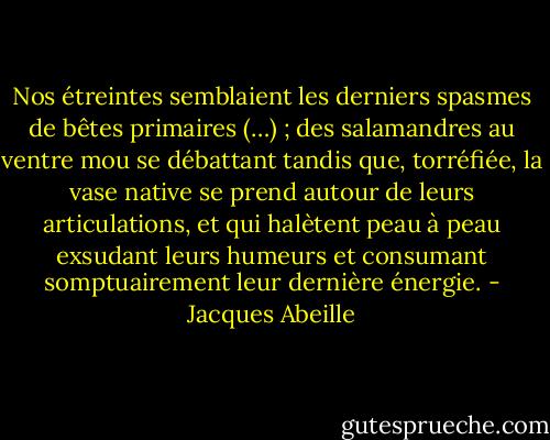 Nos étreintes semblaient les derniers spasmes de bêtes primaires (…) ; des salamandres au ventre mou se débattant tandis que, torréfiée, la vase native se prend autour de leurs articulations, et qui halètent peau à peau exsudant leurs humeurs et consumant somptuairement leur dernière énergie. - Jacques Abeille