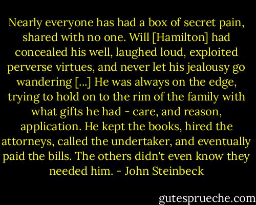 Nearly everyone has had a box of secret pain, shared with no one. Will [Hamilton] had concealed his well, laughed loud, exploited perverse virtues, and never let his jealousy go wandering [...] He was always on the edge, trying to hold on to the rim of the family with what gifts he had - care, and reason, application. He kept the books, hired the attorneys, called the undertaker, and eventually paid the bills. The others didn't even know they needed him. - John Steinbeck
