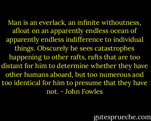 Man is an everlack, an infinite withoutness, afloat on an apparently endless ocean of apparently endless indifference to individual things. Obscurely he sees catastrophes happening to other rafts, rafts that are too distant for him to determine whether they have other humans aboard, but too numerous and too identical for him to presume that they have not. - John Fowles