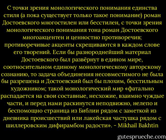 С точки зрения монологического понимания единства стиля (а пока существует только такое понимание) роман Достоевского многостилен или бесстилен, с точки зрения монологического понимания тона роман Достоевского многоакцентен и ценностно противоречив; противоречивые акценты скрещиваются в каждом слове его творений. Если бы разнороднейший материал Достоевского был развёрнут в едином мире, соотносительном единому монологическому авторскому сознанию, то задача объединения несовместимого не была бы разрешена и Достоевский был бы плохим, бесстильным художником; такой монологический мир «фатально распадается на свои составные, несхожие, взаимно чуждые части, и перед нами раскинутся неподвижно, нелепо и беспомощно страница из Библии рядом с заметкой из дневника происшествий или лакейская частушка рядом с шиллеровским дифирамбом радости». - Mikhail Bakhtin