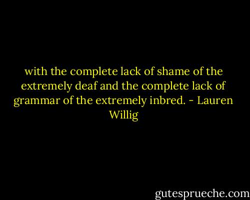 with the complete lack of shame of the extremely deaf and the complete lack of grammar of the extremely inbred. - Lauren Willig