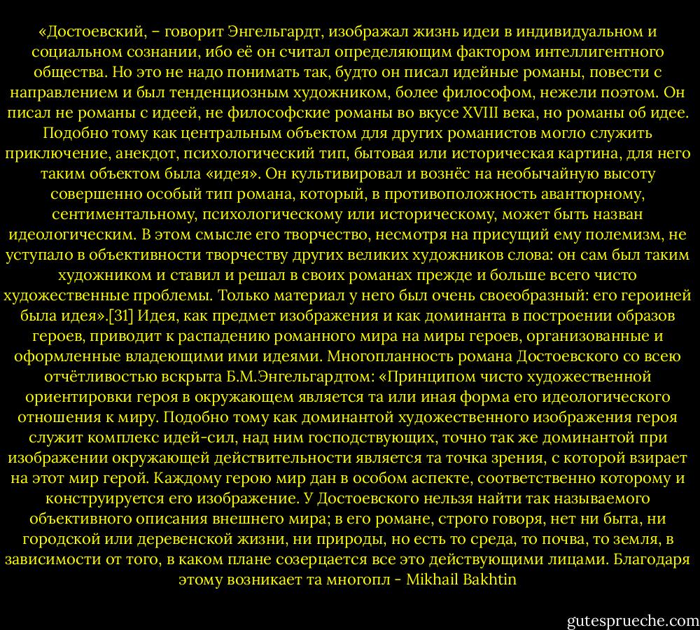 «Достоевский, – говорит Энгельгардт, изображал жизнь идеи в индивидуальном и социальном сознании, ибо её он считал определяющим фактором интеллигентного общества. Но это не надо понимать так, будто он писал идейные романы, повести с направлением и был тенденциозным художником, более философом, нежели поэтом. Он писал не романы с идеей, не философские романы во вкусе XVIII века, но романы об идее. Подобно тому как центральным объектом для других романистов могло служить приключение, анекдот, психологический тип, бытовая или историческая картина, для него таким объектом была «идея». Он культивировал и вознёс на необычайную высоту совершенно особый тип романа, который, в противоположность авантюрному, сентиментальному, психологическому или историческому, может быть назван идеологическим. В этом смысле его творчество, несмотря на присущий ему полемизм, не уступало в объективности творчеству других великих художников слова: он сам был таким художником и ставил и решал в своих романах прежде и больше всего чисто художественные проблемы. Только материал у него был очень своеобразный: его героиней была идея».[31]<br />Идея, как предмет изображения и как доминанта в построении образов героев, приводит к распадению романного мира на миры героев, организованные и оформленные владеющими ими идеями. Многопланность романа Достоевского со всею отчётливостью вскрыта Б.М.Энгельгардтом: «Принципом чисто художественной ориентировки героя в окружающем является та или иная форма его идеологического отношения к миру. Подобно тому как доминантой художественного изображения героя служит комплекс идей-сил, над ним господствующих, точно так же доминантой при изображении окружающей действительности является та точка зрения, с которой взирает на этот мир герой. Каждому герою мир дан в особом аспекте, соответственно которому и конструируется его изображение. У Достоевского нельзя найти так называемого объективного описания внешнего мира; в его романе, строго говоря, нет ни быта, ни городской или деревенской жизни, ни природы, но есть то среда, то почва, то земля, в зависимости от того, в каком плане созерцается все это действующими лицами. Благодаря этому возникает та многопл - Mikhail Bakhtin
