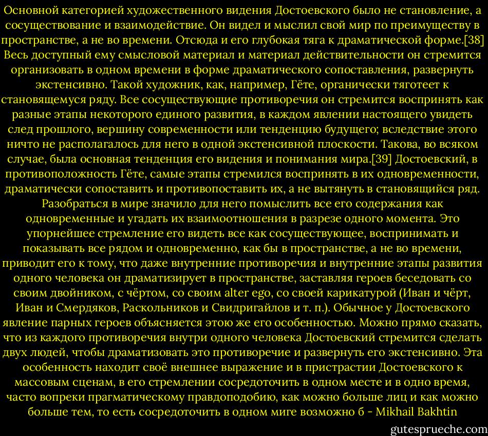 Основной категорией художественного видения Достоевского было не становление, а сосуществование и взаимодействие. Он видел и мыслил свой мир по преимуществу в пространстве, а не во времени. Отсюда и его глубокая тяга к драматической форме.[38] Весь доступный ему смысловой материал и материал действительности он стремится организовать в одном времени в форме драматического сопоставления, развернуть экстенсивно. Такой художник, как, например, Гёте, органически тяготеет к становящемуся ряду. Все сосуществующие противоречия он стремится воспринять как разные этапы некоторого единого развития, в каждом явлении настоящего увидеть след прошлого, вершину современности или тенденцию будущего; вследствие этого ничто не располагалось для него в одной экстенсивной плоскости. Такова, во всяком случае, была основная тенденция его видения и понимания мира.[39]<br />Достоевский, в противоположность Гёте, самые этапы стремился воспринять в их одновременности, драматически сопоставить и противопоставить их, а не вытянуть в становящийся ряд. Разобраться в мире значило для него помыслить все его содержания как одновременные и угадать их взаимоотношения в разрезе одного момента.<br />Это упорнейшее стремление его видеть все как сосуществующее, воспринимать и показывать все рядом и одновременно, как бы в пространстве, а не во времени, приводит его к тому, что даже внутренние противоречия и внутренние этапы развития одного человека он драматизирует в пространстве, заставляя героев беседовать со своим двойником, с чёртом, со своим alter ego, со своей карикатурой (Иван и чёрт, Иван и Смердяков, Раскольников и Свидригайлов и т. п.). Обычное у Достоевского явление парных героев объясняется этою же его особенностью. Можно прямо сказать, что из каждого противоречия внутри одного человека Достоевский стремится сделать двух людей, чтобы драматизовать это противоречие и развернуть его экстенсивно. Эта особенность находит своё внешнее выражение и в пристрастии Достоевского к массовым сценам, в его стремлении сосредоточить в одном месте и в одно время, часто вопреки прагматическому правдоподобию, как можно больше лиц и как можно больше тем, то есть сосредоточить в одном миге возможно б - Mikhail Bakhtin
