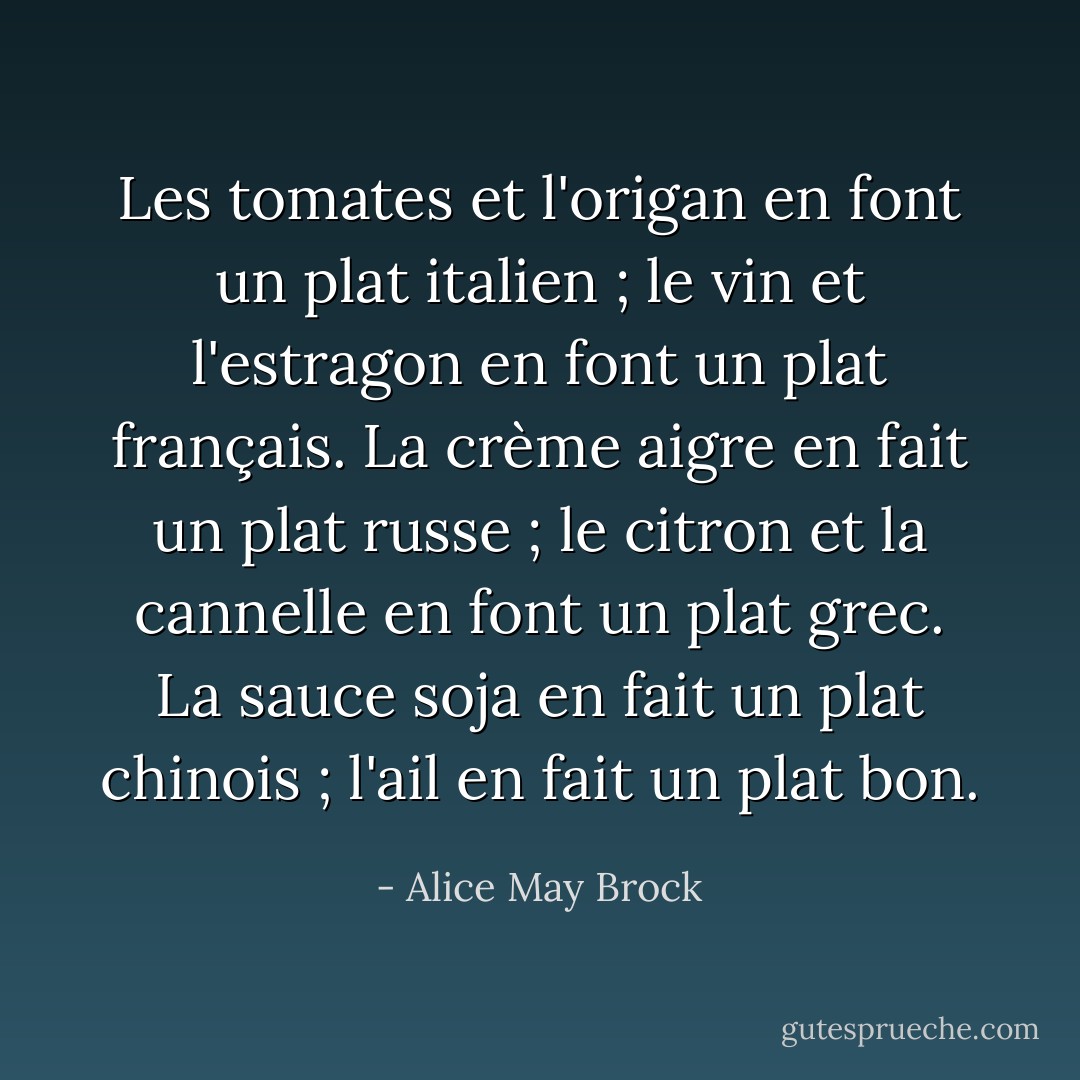 Les tomates et l'origan en font un plat italien ; le vin et l'estragon en font un plat français. La crème aigre en fait un plat russe ; le citron et la cannelle en font un plat grec. La sauce soja en fait un plat chinois ; l'ail en fait un plat bon. - Alice May Brock