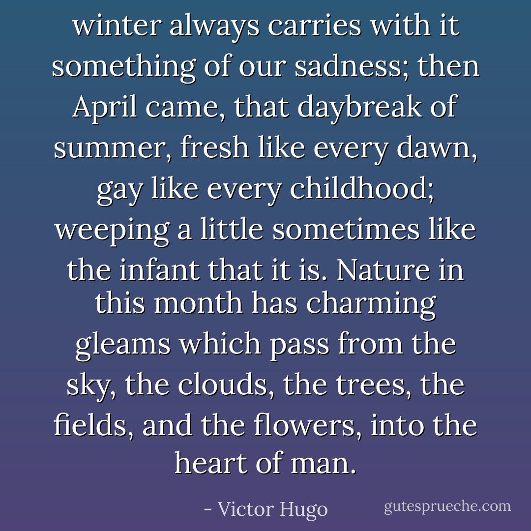 winter always carries with it something of our sadness; then April came, that daybreak of summer, fresh like every dawn, gay like every childhood; weeping a little sometimes like the infant that it is. Nature in this month has charming gleams which pass from the sky, the clouds, the trees, the fields, and the flowers, into the heart of man. - Victor Hugo