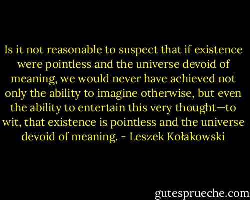 Is it not reasonable to suspect that if existence were pointless and the universe devoid of meaning, we would never have achieved not only the ability to imagine otherwise, but even the ability to entertain this very thought—to wit, that existence is pointless and the universe devoid of meaning. - Leszek Kołakowski