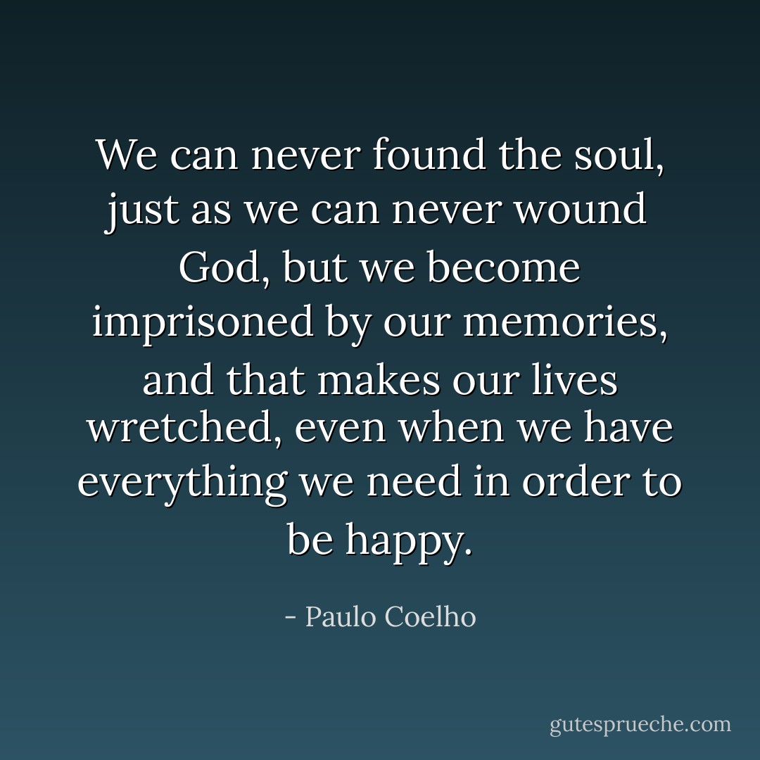 We can never found the soul, just as we can never wound God, but we become imprisoned by our memories, and that makes our lives wretched, even when we have everything we need in order to be happy. - Paulo Coelho