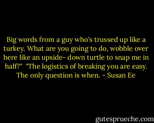 Big words from a guy who's trussed up like a turkey. What are you going to do, wobble over here like an upside- down turtle to snap me in half?"<br /><br />"The logistics of breaking you are easy. The only question is when. - Susan Ee