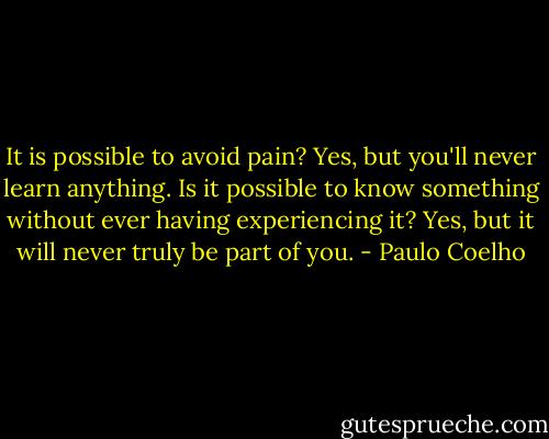 It is possible to avoid pain? Yes, but you'll never learn anything. Is it possible to know something without ever having experiencing it? Yes, but it will never truly be part of you. - Paulo Coelho