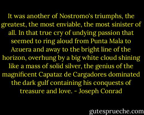 It was another of Nostromo's triumphs, the greatest, the most enviable, the most sinister of all. In that true cry of undying passion that seemed to ring aloud from Punta Mala to Azuera and away to the bright line of the horizon, overhung by a big white cloud shining like a mass of solid silver, the genius of the magnificent Capataz de Cargadores dominated the dark gulf containing his conquests of treasure and love. - Joseph Conrad
