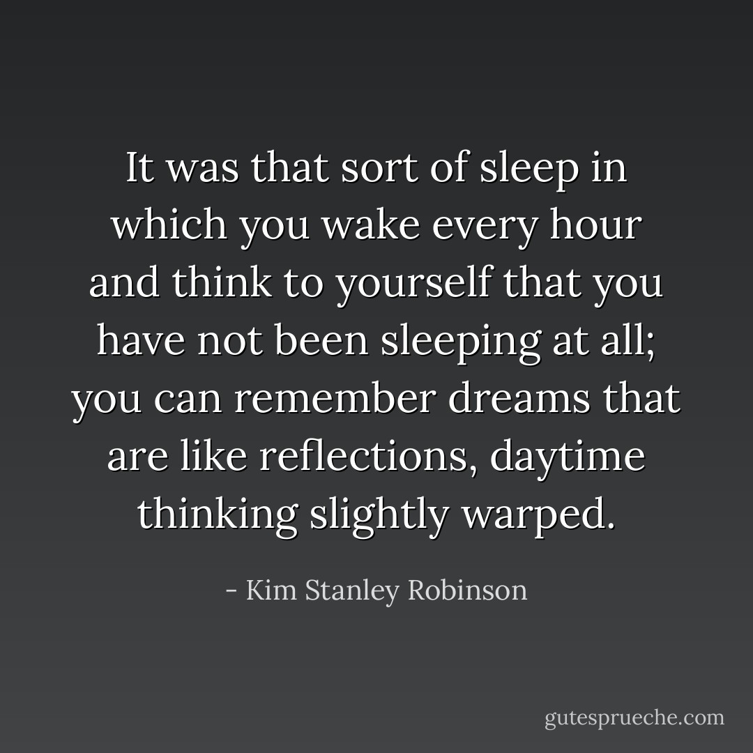 It was that sort of sleep in which you wake every hour and think to yourself that you have not been sleeping at all; you can remember dreams that are like reflections, daytime thinking slightly warped. - Kim Stanley Robinson