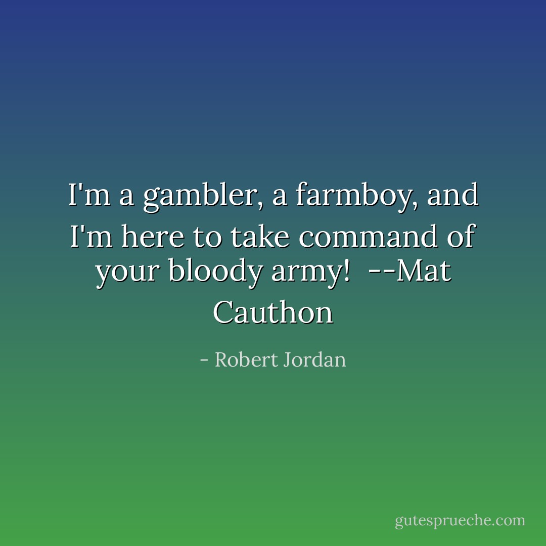 I'm a gambler, a farmboy, and I'm here to take command of your bloody army!<br /><br />--Mat Cauthon - Robert Jordan