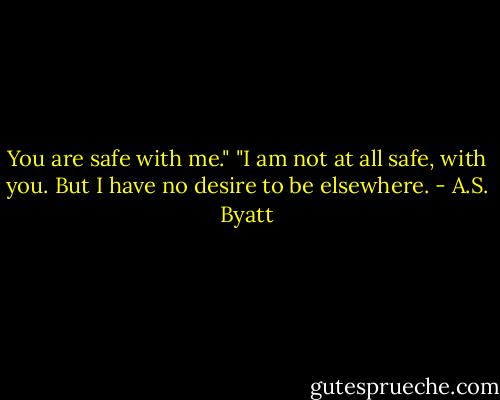 You are safe with me."<br />"I am not at all safe, with you. But I have no desire to be elsewhere. - A.S. Byatt