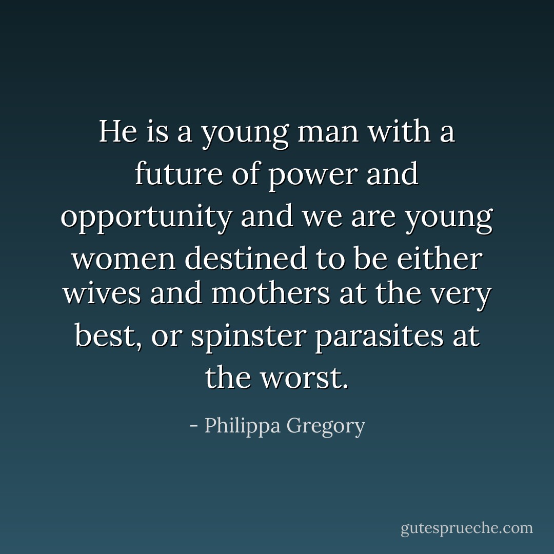 He is a young man with a future of power and opportunity and we are young women destined to be either wives and mothers at the very best, or spinster parasites at the worst. - Philippa Gregory
