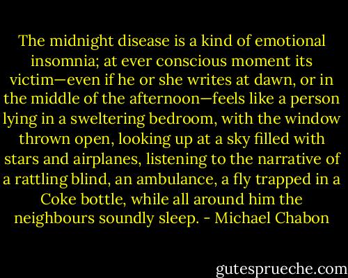 The midnight disease is a kind of emotional insomnia; at ever conscious moment its victim—even if he or she writes at dawn, or in the middle of the afternoon—feels like a person lying in a sweltering bedroom, with the window thrown open, looking up at a sky filled with stars and airplanes, listening to the narrative of a rattling blind, an ambulance, a fly trapped in a Coke bottle, while all around him the neighbours soundly sleep. - Michael Chabon