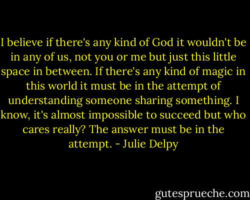 I believe if there's any kind of God it wouldn't be in any of us, not you or me but just this little space in between. If there's any kind of magic in this world it must be in the attempt of understanding someone sharing something. I know, it's almost impossible to succeed but who cares really? The answer must be in the attempt. - Julie Delpy