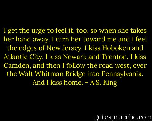 I get the urge to feel it, too, so when she takes her hand away, I turn her toward me and I feel the edges of New Jersey. I kiss Hoboken and Atlantic City. I kiss Newark and Trenton. I kiss Camden, and then I follow the road west, over the Walt Whitman Bridge into Pennsylvania. And I kiss home. - A.S. King